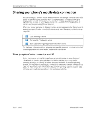 Connecting to networks and devices                                                                 69



Sharing your phone’s mobile data connection
               You can share your phone’s mobile data connection with a single computer via a USB
               cable: USB tethering. You can also share your phone’s data connection with up to
               eight devices at once, by turning your phone into a portable Wi-Fi hotspot. (Not all
               carriers and phones support these features.)
               When your phone is sharing its data connection, an icon appears in the Status bar and
               as an ongoing notification in the Notifications panel (see “Managing notifications” on
               page 29).

                         USB tethering is active

                         Portable Wi-Fi hotspot is active

                         Both USB tethering and portable hotspot are active

               For the latest information about tethering and portable hotspots, including supported
               operating systems and other details, visit android.com/tether.

Share your phone’s data connection via USB
               If your computer is running Windows 7 or a recent distribution of some flavors of
               Linux (such as Ubuntu), you typically don’t need to prepare your computer for
               tethering. But if you’re running an earlier version of Windows or another operating
               system, you may need to prepare your computer to establish a network connection via
               USB. For the most current information about which operating systems support USB
               tethering and how to configure them, visit android.com/tether.




AUG-2.3-103                                                                       Android User’s Guide
 