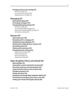 7


   Changing email account settings 221
     Account settings 221
     Incoming server settings 222
     Outgoing server settings 224

Messaging 227
   Opening Messaging 228
   Exchanging messages 229
   Changing Messaging settings 234
      Storage settings 234
      Text message (SMS) settings 234
      Multimedia message (MMS) settings 234
      Notification settings 235

Browser 237
   Opening Browser 238
   Navigating within a webpage 241
   Navigating among webpages 243
   Working with multiple Browser windows 245
   Downloading files 246
   Working with bookmarks 248
   Changing Browser settings 250
     Page content settings 250
     Privacy settings 251
     Security settings 252
     Advanced settings 252

Maps, Navigation, Places, and Latitude 253
   Opening Maps 254
   Viewing My Location and location services 255
   Searching, exploring, and starring places 257
   Using the Places feature in the Launcher 260
   Changing map layers 261
   Getting directions 263
   Navigating with Google Maps Navigation (Beta) 264
   Previewing and changing views of your route 265
   Finding your friends with Google Latitude 268




AUG-2.3-103                                            Android User’s Guide
 