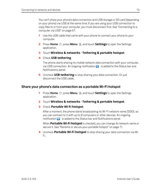 Connecting to networks and devices                                                                70


               You can’t share your phone’s data connection and USB storage or SD card (depending
               on your phone) via USB at the same time. If you are using your USB connection to
               copy files to or from your computer, you must disconnect first. See “Connecting to a
               computer via USB” on page 67.
               1   Use the USB cable that came with your phone to connect your phone to your
                   computer.
               2 Press Home          , press Menu   , and touch Settings to open the Settings
                 application.
               3 Touch Wireless & networks > Tethering & portable hotspot.
               4 Check USB tethering.
                   The phone starts sharing its mobile network data connection with your computer,
                   via USB connection. An ongoing notification     is added to the Status bar and
                   Notifications panel.
               5 Uncheck USB tethering to stop sharing your data connection. Or just
                 disconnect the USB cable.

Share your phone’s data connection as a portable Wi-Fi hotspot
               1   Press Home        , press Menu   , and touch Settings to open the Settings
                   application.
               2 Touch Wireless & networks > Tethering & portable hotspot.
               3 Check Portable Wi-Fi hotspot.
                   After a moment, the phone starts broadcasting its Wi-Fi network name (SSID), so
                   you can connect to it with up to 8 computers or other devices. An ongoing
                   notification   is added to the Status bar and Notifications panel.
                   When Portable Wi-Fi hotspot is checked, you can change its network name or
                   secure it. See “Rename or secure your portable hotspot” on page 71.
               4 Uncheck Portable Wi-Fi hotspot to stop sharing your data connection via Wi-
                 Fi.




AUG-2.3-103                                                                      Android User’s Guide
 