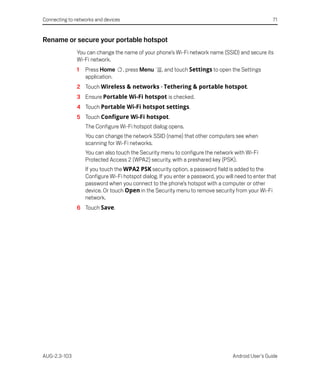 Connecting to networks and devices                                                                   71


Rename or secure your portable hotspot
               You can change the name of your phone’s Wi-Fi network name (SSID) and secure its
               Wi-Fi network.
               1   Press Home        , press Menu   , and touch Settings to open the Settings
                   application.
               2 Touch Wireless & networks > Tethering & portable hotspot.
               3 Ensure Portable Wi-Fi hotspot is checked.
               4 Touch Portable Wi-Fi hotspot settings.
               5 Touch Configure Wi-Fi hotspot.
                   The Configure Wi-Fi hotspot dialog opens.
                   You can change the network SSID (name) that other computers see when
                   scanning for Wi-Fi networks.
                   You can also touch the Security menu to configure the network with Wi-Fi
                   Protected Access 2 (WPA2) security, with a preshared key (PSK).
                   If you touch the WPA2 PSK security option, a password field is added to the
                   Configure Wi-Fi hotspot dialog. If you enter a password, you will need to enter that
                   password when you connect to the phone’s hotspot with a computer or other
                   device. Or touch Open in the Security menu to remove security from your Wi-Fi
                   network.
               6 Touch Save.




AUG-2.3-103                                                                        Android User’s Guide
 