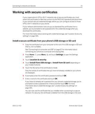 Connecting to networks and devices                                                                  74



Working with secure certificates
               If your organization’s VPN or Wi-Fi networks rely on secure certificates, you must
               obtain the certificates (in files that conform to the PKCS #12 standard) and store them
               in your phone’s secure credential storage, before you can configure access to those
               VPN or Wi-Fi networks on your phone.
               If your network administrator instructs you to download the certificates from a
               website, you’re prompted to set a password for the credential storage when you
               download the certificates.
               For more information about working with credential storage, see “Location & security
               settings” on page 365.

Install a secure certificate from your phone’s USB storage or SD card
               1   Copy the certificate from your computer to the root of its USB storage or SD card
                   (that is, not in a folder).
                   See “Connecting to a computer via USB” on page 67 for information about
                   connecting your phone to a computer and copying files.
               2 Press Home          , press Menu   , and touch Settings, to open the Settings
                 application.
               3 Touch Location & security.
               4 Touch Install from USB storage or Install from SD card (depending on
                 your model of phone).
               5 Touch the file name of the certificate to install.
                   Only the names of certificates that you have not already installed on your phone
                   are displayed.
               6 If prompted, enter the certificate’s password and touch OK.
               7 Enter a name for the certificate and touch OK.
                   If you have not already set a password for your phone’s credential storage, you’re
                   prompted to enter a password for it twice and then touch OK. For more
                   information about credential storage, see “Location & security settings” on
                   page 365.
                   You can now use the certificate that you installed when connecting to a secure
                   network. For security, the certificate is deleted from the USB storage or SD card.




AUG-2.3-103                                                                        Android User’s Guide
 