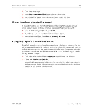 Connecting to networks and devices                                                                  76


               1   Open the Call settings.
               2 Touch Use Internet calling (under Internet call settings).
               3 In the dialog that opens, touch the Internet calling option you want.

Change the primary Internet calling account
               If you add more than one Internet calling account to your phone, you can change
               which account is used by default when you place calls (the primary account).
               1   Open the Call settings and touch Accounts.
               2 Touch the account you want to make the primary account.
               3 In the screen that opens, check Set as primary account.

Configure your phone to receive Internet calls
               By default, your phone is configured to make Internet calls, but not to ensure that you
               will receive them. But you can configure your phone to listen for Internet calls made to
               an Internet calling account you added to your phone. Because this requires the phone
               to maintain a connection with a Wi-Fi data network, it reduces the life of your phone’s
               battery between charges.
               1   Open the Call settings and touch Accounts (under Internet call settings).
               2 Check Receive incoming calls.
                   Unchecking this option does not prevent you from receiving calls; it just makes it
                   unlikely that your phone will be available to receive a call at the moment someone
                   tries to call your Internet calling address.




AUG-2.3-103                                                                        Android User’s Guide
 