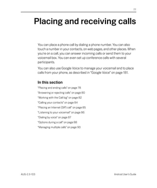 77




          Placing and receiving calls

              You can place a phone call by dialing a phone number. You can also
              touch a number in your contacts, on web pages, and other places. When
              you're on a call, you can answer incoming calls or send them to your
              voicemail box. You can even set up conference calls with several
              participants.
              You can also use Google Voice to manage your voicemail and to place
              calls from your phone, as described in “Google Voice” on page 181.

              In this section
              “Placing and ending calls” on page 78
              “Answering or rejecting calls” on page 80
              “Working with the Call log” on page 82
              “Calling your contacts” on page 84
              “Placing an Internet (SIP) call” on page 85
              “Listening to your voicemail” on page 86
              “Dialing by voice” on page 87
              “Options during a call” on page 88
              “Managing multiple calls” on page 90




AUG-2.3-103                                                        Android User’s Guide
 