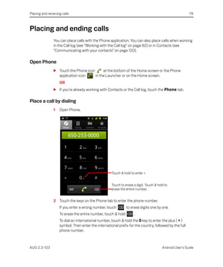 Placing and receiving calls                                                                              78



Placing and ending calls
                You can place calls with the Phone application. You can also place calls when working
                in the Call log (see “Working with the Call log” on page 82) or in Contacts (see
                “Communicating with your contacts” on page 120).

Open Phone
                S Touch the Phone icon      at the bottom of the Home screen or the Phone
                  application icon     in the Launcher or on the Home screen.
                    OR
                S If you’re already working with Contacts or the Call log, touch the Phone tab.

Place a call by dialing
                1   Open Phone.




                                                     Touch & hold to enter +.


                                                     Touch to erase a digit. Touch & hold to
                                                     erase the entire number.


                2 Touch the keys on the Phone tab to enter the phone number.
                    If you enter a wrong number, touch         to erase digits one by one.
                    To erase the entire number, touch & hold        .
                    To dial an international number, touch & hold the 0 key to enter the plus ( + )
                    symbol. Then enter the international prefix for the country, followed by the full
                    phone number.



AUG-2.3-103                                                                             Android User’s Guide
 