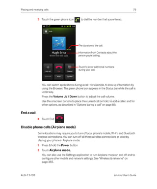 Placing and receiving calls                                                                               79


                3 Touch the green phone icon           to dial the number that you entered.




                                                     The duration of the call.

                                                     Information from Contacts about the
                                                     person you’re calling.



                                                     Touch to enter additional numbers
                                                     during your call.




                    You can switch applications during a call—for example, to look up information by
                    using the Browser. The green phone icon appears in the Status bar while the call is
                    underway.
                    Press the Volume Up / Down button to adjust the call volume.
                    Use the onscreen buttons to place the current call on hold, to add a caller, and for
                    other options, as described in “Options during a call” on page 88.

End a call
                S Touch End             .

Disable phone calls (Airplane mode)
                Some locations may require you to turn off your phone’s mobile, Wi-Fi, and Bluetooth
                wireless connections. You can turn off all these wireless connections at once by
                placing your phone in Airplane mode.
                1   Press & hold the Power button
                2 Touch Airplane mode.
                    You can also use the Settings application to turn Airplane mode on and off and to
                    configure other mobile and network settings. See “Wireless & networks” on
                    page 355.



AUG-2.3-103                                                                              Android User’s Guide
 