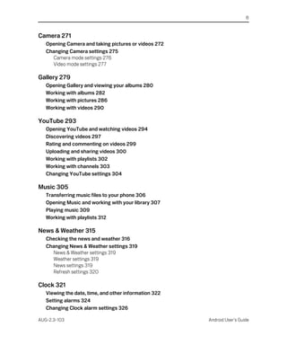 8


Camera 271
   Opening Camera and taking pictures or videos 272
   Changing Camera settings 275
     Camera mode settings 276
     Video mode settings 277

Gallery 279
   Opening Gallery and viewing your albums 280
   Working with albums 282
   Working with pictures 286
   Working with videos 290

YouTube 293
   Opening YouTube and watching videos 294
   Discovering videos 297
   Rating and commenting on videos 299
   Uploading and sharing videos 300
   Working with playlists 302
   Working with channels 303
   Changing YouTube settings 304

Music 305
   Transferring music files to your phone 306
   Opening Music and working with your library 307
   Playing music 309
   Working with playlists 312

News & Weather 315
   Checking the news and weather 316
   Changing News & Weather settings 319
     News & Weather settings 319
     Weather settings 319
     News settings 319
     Refresh settings 320

Clock 321
   Viewing the date, time, and other information 322
   Setting alarms 324
   Changing Clock alarm settings 326

AUG-2.3-103                                            Android User’s Guide
 