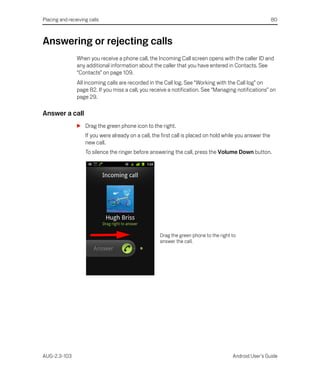 Placing and receiving calls                                                                                80



Answering or rejecting calls
                When you receive a phone call, the Incoming Call screen opens with the caller ID and
                any additional information about the caller that you have entered in Contacts. See
                “Contacts” on page 109.
                All incoming calls are recorded in the Call log. See “Working with the Call log” on
                page 82. If you miss a call, you receive a notification. See “Managing notifications” on
                page 29.

Answer a call
                S Drag the green phone icon to the right.
                    If you were already on a call, the first call is placed on hold while you answer the
                    new call.
                    To silence the ringer before answering the call, press the Volume Down button.




                                                     Drag the green phone to the right to
                                                     answer the call.




AUG-2.3-103                                                                            Android User’s Guide
 