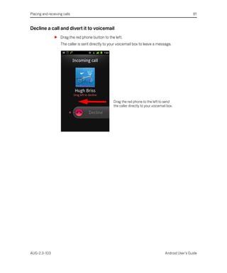 Placing and receiving calls                                                                               81


Decline a call and divert it to voicemail
                S Drag the red phone button to the left.
                    The caller is sent directly to your voicemail box to leave a message.




                                                     Drag the red phone to the left to send
                                                     the caller directly to your voicemail box.




AUG-2.3-103                                                                              Android User’s Guide
 