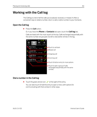 Placing and receiving calls                                                                               82



Working with the Call log
                The Call log is a list of all the calls you’ve placed, received, or missed. It offers a
                convenient way to redial a number, return a call, or add a number to your Contacts.

Open the Call log
                S Press the Call button.
                    Or, if you have the Phone or Contacts tab open, touch the Call log tab.
                    Calls are listed with the most recent at the top. Calls exchanged sequentially with
                    the same number are grouped. Scroll to view earlier entries in the log.




                                                     Touch to call back
                                                     Missed call

                                                     Outgoing call

                                                     Incoming call

                                                     Touch & hold an entry for more options

                                                     Touch to open a group of calls
                                                     exchanged sequentially with the same
                                                     number.




Dial a number in the Call log
                S Touch the green phone icon          at the right of the entry.
                    You can also touch & hold the entry to open a menu with options for
                    communicating with that contact in other ways.




AUG-2.3-103                                                                           Android User’s Guide
 