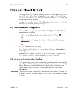 Placing and receiving calls                                                                              85



Placing an Internet (SIP) call
                You can place calls via the Internet when connected to a Wi-Fi network, rather than via
                your mobile network, if you have configured your phone to use an Internet calling
                account. Internet calling is based on the Session Initiation Protocol (SIP) for voice calls
                on Internet Protocol (IP) networks.
                Adding an Internet calling account and configuring your phone to use it are described
                in “Configuring Internet (SIP) calling” on page 75.

Call a contact’s Internet calling address
                You must add (or have synced) a contact’s Internet calling address in Contacts to
                place an Internet call to them.
                S Touch a contact’s Quick Contact icon and then touch the SIP icon             .
                    OR
                S Touch a contact in Contacts or Favorites and in the screen that opens, touch
                  Internet call.
                    OR
                S Touch an Internet call in the Call log.
                Phone places the call, displaying the Internet calling address and Internet call on
                the Dialing screen.
                Once you’re on the call, you end the call, add other Internet calls, and use the other
                Phone features in the same way as you would for a mobile network call.

Call a phone number using Internet calling
                If you have configured your phone to place all calls using Internet calling or to ask for
                each call, you simply place calls to contacts with phone numbers as described in this
                chapter, whenever you are connected to a Wi-Fi network: the call is placed using
                Internet calling instead of using your mobile network and the phone displays
                Internet call.
  Important Calling a phone number using Internet calling requires that your service provider sup-
            ports it, and may incur additional charges. Be sure to check with your service provider
            for details.




AUG-2.3-103                                                                            Android User’s Guide
 