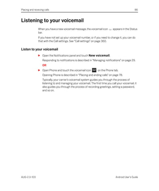 Placing and receiving calls                                                                           86



Listening to your voicemail
                When you have a new voicemail message, the voicemail icon         appears in the Status
                bar.
                If you have not set up your voicemail number, or if you need to change it, you can do
                that with the Call settings. See “Call settings” on page 360.

Listen to your voicemail
                S Open the Notifications panel and touch New voicemail.
                    Responding to notifications is described in “Managing notifications” on page 29.
                    OR
                S Open Phone and touch the voicemail icon            on the Phone tab.
                    Opening Phone is described in “Placing and ending calls” on page 78.
                    Typically, your carrier’s voicemail system guides you through the process of
                    listening to and managing your voicemail. The first time you call your voicemail, it
                    also guides you through the process of recording greetings, setting a password,
                    and so on.




AUG-2.3-103                                                                          Android User’s Guide
 