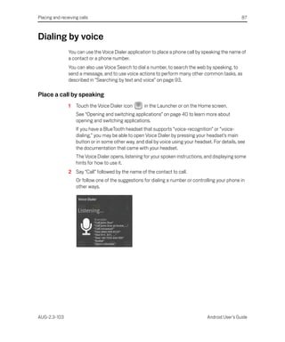Placing and receiving calls                                                                          87



Dialing by voice
                You can use the Voice Dialer application to place a phone call by speaking the name of
                a contact or a phone number.
                You can also use Voice Search to dial a number, to search the web by speaking, to
                send a message, and to use voice actions to perform many other common tasks, as
                described in “Searching by text and voice” on page 93.

Place a call by speaking
                1   Touch the Voice Dialer icon      in the Launcher or on the Home screen.
                    See “Opening and switching applications” on page 40 to learn more about
                    opening and switching applications.
                    If you have a BlueTooth headset that supports “voice-recognition” or “voice-
                    dialing,” you may be able to open Voice Dialer by pressing your headset’s main
                    button or in some other way, and dial by voice using your headset. For details, see
                    the documentation that came with your headset.
                    The Voice Dialer opens, listening for your spoken instructions, and displaying some
                    hints for how to use it.
                2 Say “Call” followed by the name of the contact to call.
                    Or follow one of the suggestions for dialing a number or controlling your phone in
                    other ways.




AUG-2.3-103                                                                         Android User’s Guide
 