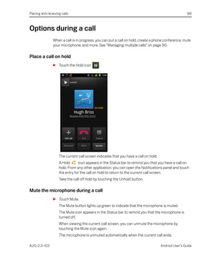 Placing and receiving calls                                                                            88



Options during a call
                When a call is in progress, you can put a call on hold, create a phone conference, mute
                your microphone, and more. See “Managing multiple calls” on page 90.

Place a call on hold
                S Touch the Hold icon         .




                    The current call screen indicates that you have a call on hold.
                    A Hold      icon appears in the Status bar to remind you that you have a call on
                    hold. From any other application, you can open the Notifications panel and touch
                    the entry for the call on hold to return to the current call screen.
                    Take the call off hold by touching the Unhold button.

Mute the microphone during a call
                S Touch Mute.
                    The Mute button lights up green to indicate that the microphone is muted.
                    The Mute icon appears in the Status bar to remind you that the microphone is
                    turned off.
                    When viewing the current call screen, you can unmute the microphone by
                    touching the Mute icon again.
                    The microphone is unmuted automatically when the current call ends.

AUG-2.3-103                                                                           Android User’s Guide
 