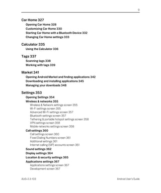 9


Car Home 327
   Opening Car Home 328
   Customizing Car Home 330
   Starting Car Home with a Bluetooth Device 332
   Changing Car Home settings 333

Calculator 335
   Using the Calculator 336

Tags 337
   Scanning tags 338
   Working with tags 339

Market 341
   Opening Android Market and finding applications 342
   Downloading and installing applications 345
   Managing your downloads 348

Settings 353
   Opening Settings 354
   Wireless & networks 355
      Wireless & Network settings screen 355
      Wi-Fi settings screen 355
      Advanced Wi-Fi settings screen 357
      Bluetooth settings screen 357
      Tethering & portable hotspot settings screen 358
      VPN settings screen 358
      Mobile networks settings screen 358
   Call settings 360
      Call settings screen 360
      Fixed Dialing Numbers screen 361
      Additional settings 361
      Internet calling (SIP) accounts screen 361
   Sound settings 362
   Display settings 364
   Location & security settings 365
   Applications settings 367
      Applications settings screen 367
      Development screen 367


AUG-2.3-103                                              Android User’s Guide
 