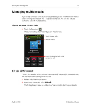Placing and receiving calls                                                                               90



Managing multiple calls
                If you accept a new call when you’re already on a call, you can switch between the two
                callers or merge the two calls into a single conference call. You can also set up a
                conference call with multiple callers.

Switch between current calls
                S Touch the Swap icon            .
                    The current call is put on hold and you join the other call.

                                                       Touch to swap calls.

                                                       The call on hold.




                                                       Touch to merge the calls into a
                                                       conference call.




Set up a conference call
                Contact your wireless service provider to learn whether they support conference calls
                and how many participants you can include.
                1   Place a call to the first participant.
                2 When you’re connected, touch Add call.
                    The first participant is put on hold and you’re prompted to dial the second caller.




AUG-2.3-103                                                                              Android User’s Guide
 