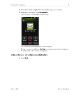 Placing and receiving calls                                                                          91


                3 Place the next call, using the Phone tab, the Call log, or your contacts.
                4 When you’re connected, touch Merge calls.
                    The participant is added to the conference call.




                    You can add as many callers as your carrier supports.
                    During a conference call, touch Manage to drop a conference call participant or
                    to talk privately with one of the participants.

End a conference call and disconnect all callers
                S Touch End.




AUG-2.3-103                                                                         Android User’s Guide
 