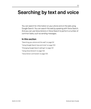 93




       Searching by text and voice

              You can search for information on your phone and on the web using
              Google Search. You can search the web by speaking with Voice Search.
              And you can use Voice Actions in Voice Search to perform a number of
              common tasks, such as sending messages.

              In this section
              “Searching your phone and the web” on page 94
              “Using Google Search tips and tricks” on page 100
              “Changing Google Search settings” on page 101
              “Using Voice Actions” on page 102
              “Voice Action commands” on page 105




AUG-2.3-103                                                        Android User’s Guide
 