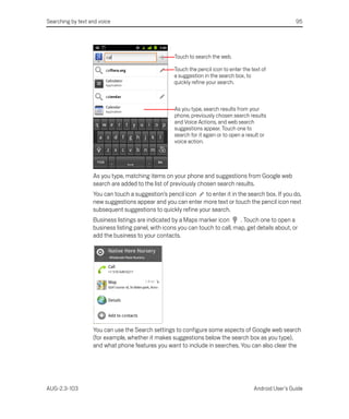 Searching by text and voice                                                                              95




                                                    Touch to search the web.

                                                    Touch the pencil icon to enter the text of
                                                    a suggestion in the search box, to
                                                    quickly refine your search.



                                                    As you type, search results from your
                                                    phone, previously chosen search results
                                                    and Voice Actions, and web search
                                                    suggestions appear. Touch one to
                                                    search for it again or to open a result or
                                                    voice action.




                   As you type, matching items on your phone and suggestions from Google web
                   search are added to the list of previously chosen search results.
                   You can touch a suggestion’s pencil icon   to enter it in the search box. If you do,
                   new suggestions appear and you can enter more text or touch the pencil icon next
                   subsequent suggestions to quickly refine your search.
                   Business listings are indicated by a Maps marker icon       . Touch one to open a
                   business listing panel, with icons you can touch to call, map, get details about, or
                   add the business to your contacts.




                   You can use the Search settings to configure some aspects of Google web search
                   (for example, whether it makes suggestions below the search box as you type),
                   and what phone features you want to include in searches. You can also clear the




AUG-2.3-103                                                                             Android User’s Guide
 