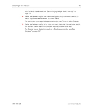 Searching by text and voice                                                                             96


                   list of recently chosen searches. See “Changing Google Search settings” on
                   page 101.
               4 If what you’re searching for is in the list of suggestions, phone search results, or
                 previously chosen search results, touch it in the list.
                   The item opens in the appropriate application, such as Contacts or the Browser.
               5 If what you’re searching for is not in the list, touch the arrow icon in the search
                 box or touch the Go key on the onscreen keyboard to search the web.
                   The Browser opens, displaying results of a Google search on the web. See
                   “Browser” on page 237.




AUG-2.3-103                                                                         Android User’s Guide
 