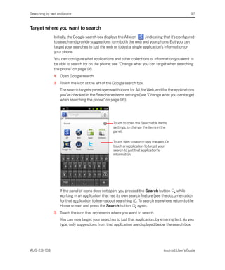 Searching by text and voice                                                                            97


Target where you want to search
               Initially, the Google search box displays the All icon    , indicating that it’s configured
               to search and provide suggestions form both the web and your phone. But you can
               target your searches to just the web or to just a single application’s information on
               your phone.
               You can configure what applications and other collections of information you want to
               be able to search for on the phone; see “Change what you can target when searching
               the phone” on page 98.
               1   Open Google search.
               2 Touch the icon at the left of the Google search box.
                   The search targets panel opens with icons for All, for Web, and for the applications
                   you’ve checked in the Searchable items settings (see “Change what you can target
                   when searching the phone” on page 98).




                                                     Touch to open the Searchable Items
                                                     settings, to change the items in the
                                                     panel.

                                                     Touch Web to search only the web. Or
                                                     touch an application to target your
                                                     search to just that application’s
                                                     information.




                   If the panel of icons does not open, you pressed the Search button        while
                   working in an application that has its own search feature (see the documentation
                   for that application to learn about searching it). To search elsewhere, return to the
                   Home screen and press the Search button           again.
               3 Touch the icon that represents where you want to search.
                   You can now target your searches to just that application, by entering text. As you
                   type, only suggestions from that application are displayed below the search box.




AUG-2.3-103                                                                           Android User’s Guide
 