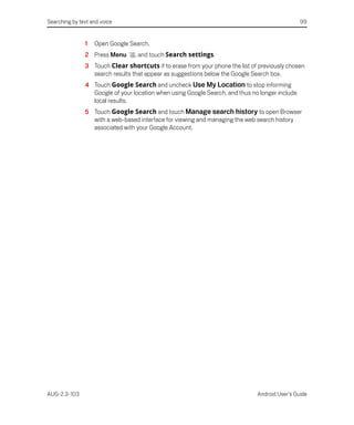 Searching by text and voice                                                                     99


               1   Open Google Search.
               2 Press Menu      , and touch Search settings.
               3 Touch Clear shortcuts if to erase from your phone the list of previously chosen
                 search results that appear as suggestions below the Google Search box.
               4 Touch Google Search and uncheck Use My Location to stop informing
                 Google of your location when using Google Search, and thus no longer include
                 local results.
               5 Touch Google Search and touch Manage search history to open Browser
                 with a web-based interface for viewing and managing the web search history
                 associated with your Google Account.




AUG-2.3-103                                                                   Android User’s Guide
 