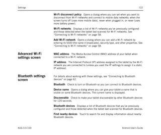 Settings                                                                                             122


                     Wi-Fi disconnect policy Opens a dialog where you can set when you want to
                     disconnect from Wi-Fi networks and connect to mobile data networks: when the
                     screen turns off (uses more mobile data), never when plugged in, or never (uses
                     more battery power).

                     Wi-Fi networks Displays a list of Wi-Fi networks you’ve previously configured
                     and those detected when the tablet last scanned for Wi-Fi networks. See
                     “Connecting to Wi-Fi networks” on page 58.

                     Add Wi-Fi network Opens a dialog where you can add a Wi-Fi network by
                     entering its SSID (the name it broadcasts), security type, and other properties. See
                     “Connecting to Wi-Fi networks” on page 58.


Advanced Wi-Fi       MAC address The Media Access Control (MAC) address of your tablet when
settings screen      connected to a Wi-Fi network.

                     IP address The Internet Protocol (IP) address assigned to the tablet by the Wi-Fi
                     network you are connected to (unless you used the IP settings to assign it a static
                     IP address).


Bluetooth settings   For details about working with these settings, see “Connecting to Bluetooth
screen               devices” on page 62.

                     Bluetooth Check to turn on Bluetooth so you can connect to Bluetooth devices.
                     Device name Opens a dialog where you can give your tablet a name that is
                     visible on some Bluetooth devices. The current name is displayed.

                     Discoverable Check to make your tablet discoverable by other Bluetooth devices
                     for 120 seconds.

                     Bluetooth devices Displays a list of Bluetooth devices that you’ve previously
                     configured and those detected when the tablet last scanned for Bluetooth devices.

                     Find nearby devices Touch to search for and display information about nearby
                     Bluetooth devices.



AUG-3.0-100                                                                          Android User’s Guide
 