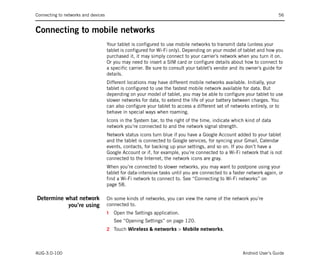 Connecting to networks and devices                                                                                     56


Connecting to mobile networks
                                     Your tablet is configured to use mobile networks to transmit data (unless your
                                     tablet is configured for Wi-Fi only). Depending on your model of tablet and how you
                                     purchased it, it may simply connect to your carrier’s network when you turn it on.
                                     Or you may need to insert a SIM card or configure details about how to connect to
                                     a specific carrier. Be sure to consult your tablet’s vendor and its owner’s guide for
                                     details.
                                     Different locations may have different mobile networks available. Initially, your
                                     tablet is configured to use the fastest mobile network available for data. But
                                     depending on your model of tablet, you may be able to configure your tablet to use
                                     slower networks for data, to extend the life of your battery between charges. You
                                     can also configure your tablet to access a different set of networks entirely, or to
                                     behave in special ways when roaming.
                                     Icons in the System bar, to the right of the time, indicate which kind of data
                                     network you’re connected to and the network signal strength.
                                     Network status icons turn blue if you have a Google Account added to your tablet
                                     and the tablet is connected to Google services, for syncing your Gmail, Calendar
                                     events, contacts, for backing up your settings, and so on. If you don’t have a
                                     Google Account or if, for example, you’re connected to a Wi-Fi network that is not
                                     connected to the Internet, the network icons are gray.
                                     When you’re connected to slower networks, you may want to postpone using your
                                     tablet for data-intensive tasks until you are connected to a faster network again, or
                                     find a Wi-Fi network to connect to. See “Connecting to Wi-Fi networks” on
                                     page 58.

Determine what network               On some kinds of networks, you can view the name of the network you’re
           you’re using              connected to.
                                     1   Open the Settings application.
                                         See “Opening Settings” on page 120.
                                     2 Touch Wireless & networks > Mobile networks.



AUG-3.0-100                                                                                           Android User’s Guide
 