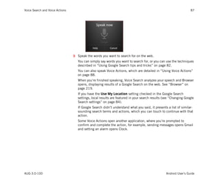Voice Search and Voice Actions                                                                                    87




                                 3 Speak the words you want to search for on the web.
                                    You can simply say words you want to search for, or you can use the techniques
                                    described in “Using Google Search tips and tricks” on page 82.
                                    You can also speak Voice Actions, which are detailed in “Using Voice Actions”
                                    on page 88.
                                    When you’re finished speaking, Voice Search analyzes your speech and Browser
                                    opens, displaying results of a Google Search on the web. See “Browser” on
                                    page 219.
                                    If you have the Use My Location setting checked in the Google Search
                                    settings, local results are featured in your search results (see “Changing Google
                                    Search settings” on page 84).
                                    If Google Search didn’t understand what you said, it presents a list of similar-
                                    sounding search terms and actions, which you can touch to continue with that
                                    action.
                                    Some Voice Actions open another application, where you’re prompted to
                                    confirm and complete the action, for example, sending messages opens Gmail
                                    and setting an alarm opens Clock.




AUG-3.0-100                                                                                      Android User’s Guide
 