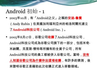 Android ʼ - 1
? 200310£СAndroid֮֮Qİϡe
Andy Rubinݵ尢н
AndroidƼ˾Android Inc.
? 2005817գȸ蹫˾ُAndroidƼ˾
AndroidƼ˾ɞȸ蹫˾µһ֣桤
׼{˹صеȫYӹ˾
AndroidƼ˾ĆTȸ蹫˾r]
֪ȸ蹫˾ʲN@ُSĲy
Cȸǽ˴ُʽMƄI
 