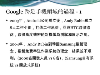 Google ֙CI^ - 1
? 2003꣬Android˾ᣬAndy Rubin
8˹СM칤ԭͣKcHTCȡÅf
̣ȡø߶șCܵCyԇչʾ֮á
? 2004꣬ Andy RubinnSamsungN
NMIϵyYK
(2000_lˆT vs 8)(Samsungϵ
y vs _ʽϵy)
 