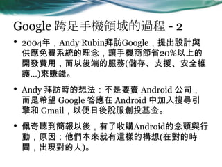 Google ֙CI^ - 2
? 2004꣬Andy RubinLGoogleOӋc
Mϵy׌֙C̹ʡ20%ϵ
_lMã˵ķ(桢֧ԮȫS
o)ٍX
? Andy Lr뷨Ҫu Android ˾
ϣ Google  Android мь
 GmailԱfͶ
?  ᣬُAndroid^c
ӣԭ@ӵĘ(ڌĕr
gF)
 