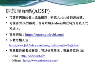 _ԭʼa(AOSP)
? ׌dȤĂ˻ǏṢо Android ԭʼa
? ׌OHAďṢҲԌAndroidضǶʽ
ϵyϡ
? ٷWվhttp://source.android.com/
? dđ˰
http://www.jackforfun.com/2009/10/lazy-android-git.html
? dȤĘI߻ˣ󣬰lչض OS
o OESF - http://www.oesf.tw/
o OPhone - http://www.ophonesdn.com/
 
