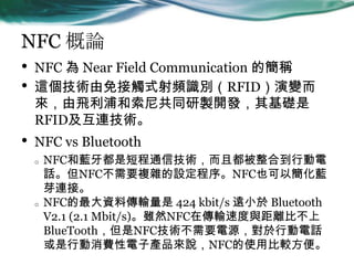 NFC Փ
? NFC  Near Field Communication ĺQ
? @g|ʽlReRFID׃
wֺṲͬu_lA
RFIDBg
? NFC vs Bluetooth
o NFC{Ƕ̳ͨżgҶϵЄ
ԒNFCҪ}sONFCҲԺ{
ѿBӡ
o NFCYςݔ 424 kbit/s hС Bluetooth
V2.1 (2.1 Mbit/s)mȻNFCڂݔٶcxȲ
BlueToothNFCgҪԴЄԒ
ЄMӮaƷfNFCʹñ^㡣
 