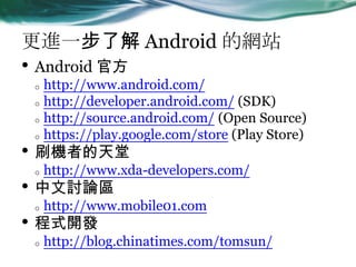Mһ˽ Android ľWվ
? Android ٷ
o http://www.android.com/
o http://developer.android.com/ (SDK)
o http://source.android.com/ (Open Source)
o https://play.google.com/store (Play Store)
? ˢCߵ
o http://www.xda-developers.com/
? ӑՓ^
o http://www.mobile01.com
? ʽ_l
o http://blog.chinatimes.com/tomsun/
 
