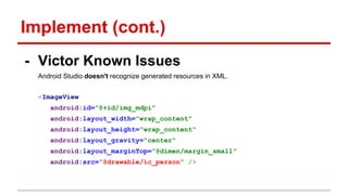 Implement (cont.)
- Victor Known Issues
Android Studio doesn't recognize generated resources in XML.
<ImageView
android:id="@+id/img_mdpi"
android:layout_width="wrap_content"
android:layout_height="wrap_content"
android:layout_gravity="center"
android:layout_marginTop="@dimen/margin_small"
android:src="@drawable/ic_person" />
 