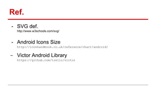 Ref.
- SVG def.
http://www.w3schools.com/svg/
- Android Icons Size
http://iconhandbook.co.uk/reference/chart/android/
- Victor Android Library
https://github.com/trello/victor
 