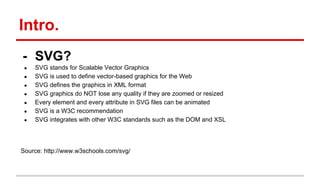 Intro.
- SVG?
● SVG stands for Scalable Vector Graphics
● SVG is used to define vector-based graphics for the Web
● SVG defines the graphics in XML format
● SVG graphics do NOT lose any quality if they are zoomed or resized
● Every element and every attribute in SVG files can be animated
● SVG is a W3C recommendation
● SVG integrates with other W3C standards such as the DOM and XSL
Source: http://www.w3schools.com/svg/
 
