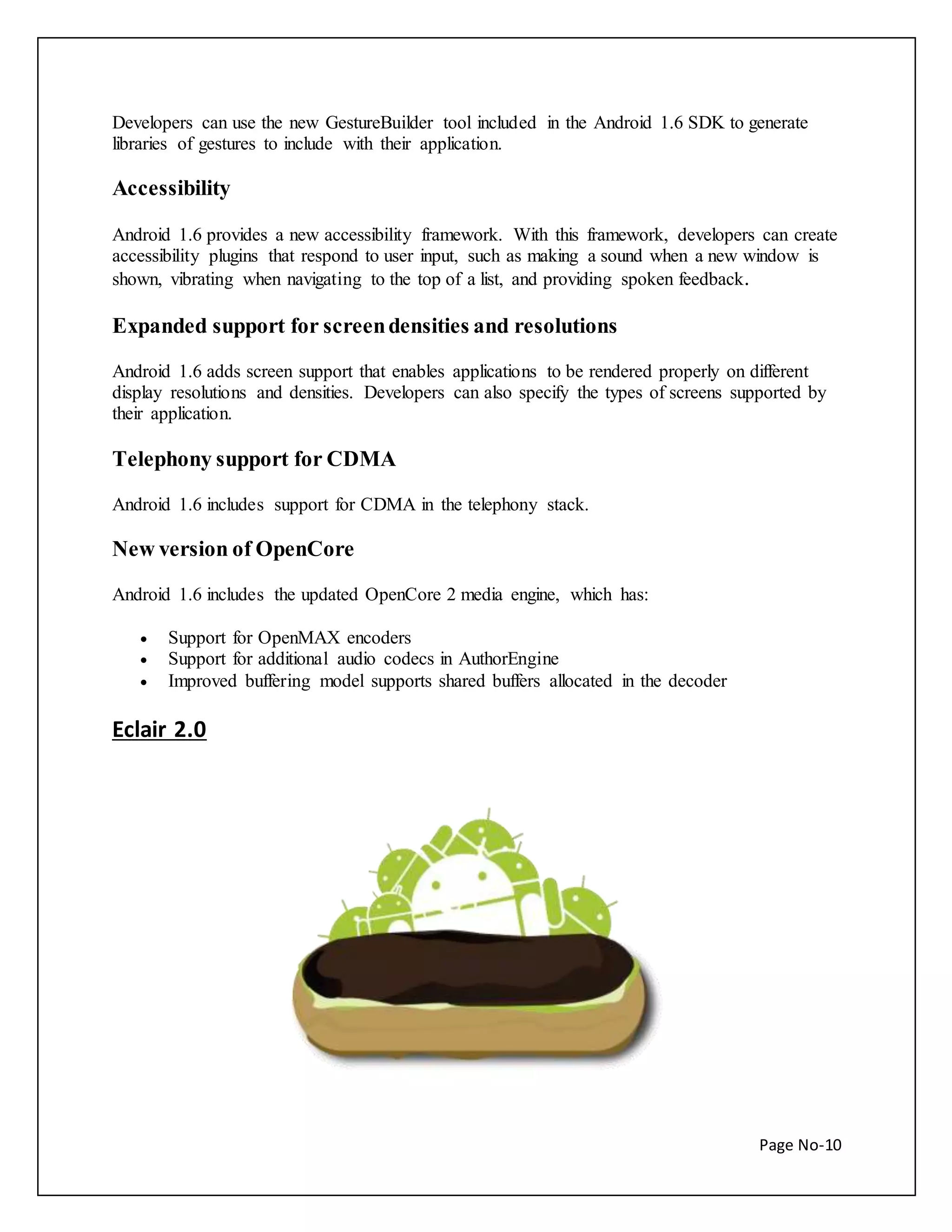Developers can use the new GestureBuilder tool included in the Android 1.6 SDK to generate 
libraries of gestures to include with their application. 
Page No-10 
Accessibility 
Android 1.6 provides a new accessibility framework. With this framework, developers can create 
accessibility plugins that respond to user input, such as making a sound when a new window is 
shown, vibrating when navigating to the top of a list, and providing spoken feedback. 
Expanded support for screen densities and resolutions 
Android 1.6 adds screen support that enables applications to be rendered properly on different 
display resolutions and densities. Developers can also specify the types of screens supported by 
their application. 
Telephony support for CDMA 
Android 1.6 includes support for CDMA in the telephony stack. 
New version of OpenCore 
Android 1.6 includes the updated OpenCore 2 media engine, which has: 
 Support for OpenMAX encoders 
 Support for additional audio codecs in AuthorEngine 
 Improved buffering model supports shared buffers allocated in the decoder 
Eclair 2.0 
 