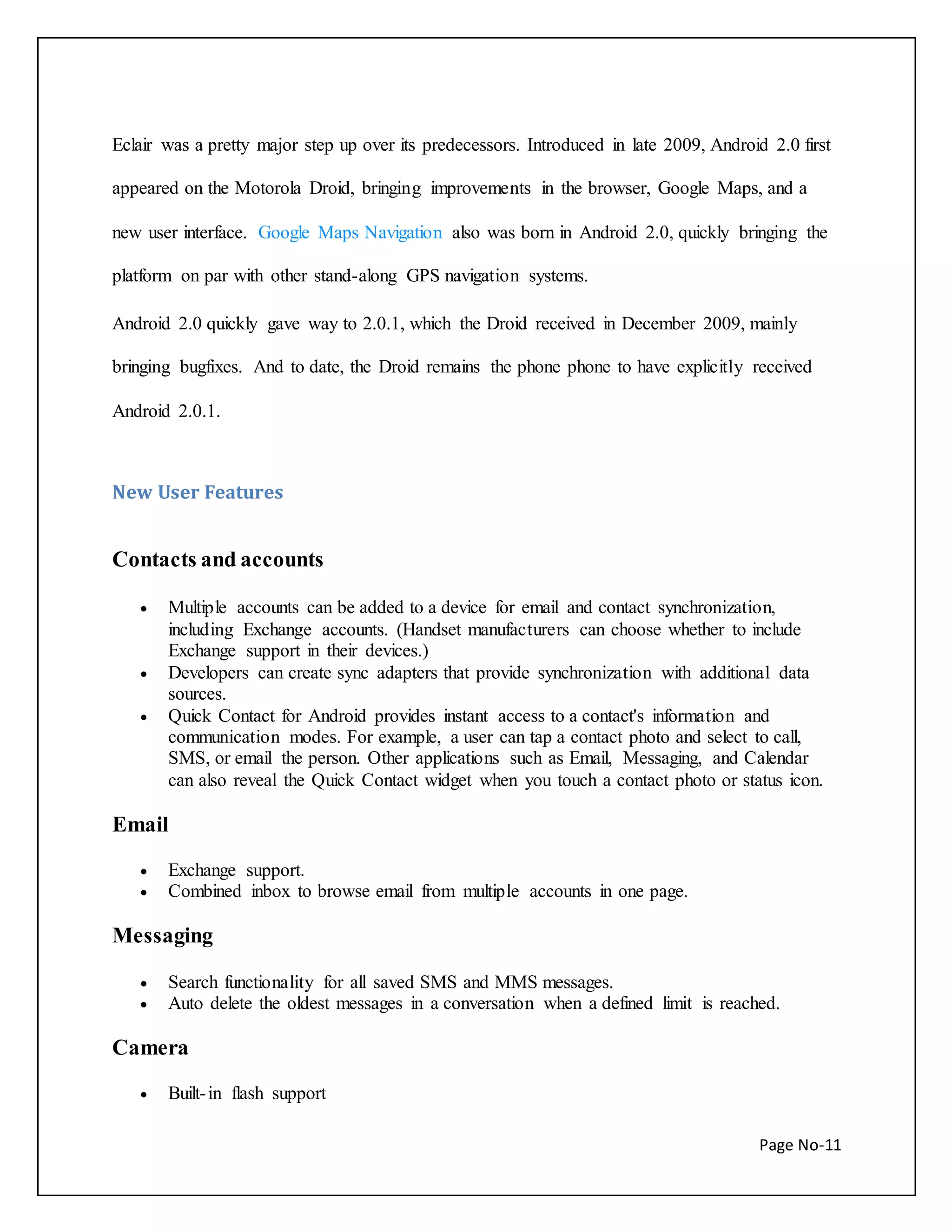 Eclair was a pretty major step up over its predecessors. Introduced in late 2009, Android 2.0 first 
appeared on the Motorola Droid, bringing improvements in the browser, Google Maps, and a 
new user interface. Google Maps Navigation also was born in Android 2.0, quickly bringing the 
Page No-11 
platform on par with other stand-along GPS navigation systems. 
Android 2.0 quickly gave way to 2.0.1, which the Droid received in December 2009, mainly 
bringing bugfixes. And to date, the Droid remains the phone phone to have explicitly received 
Android 2.0.1. 
New User Features 
Contacts and accounts 
 Multiple accounts can be added to a device for email and contact synchronization, 
including Exchange accounts. (Handset manufacturers can choose whether to include 
Exchange support in their devices.) 
 Developers can create sync adapters that provide synchronization with additional data 
sources. 
 Quick Contact for Android provides instant access to a contact's information and 
communication modes. For example, a user can tap a contact photo and select to call, 
SMS, or email the person. Other applications such as Email, Messaging, and Calendar 
can also reveal the Quick Contact widget when you touch a contact photo or status icon. 
Email 
 Exchange support. 
 Combined inbox to browse email from multiple accounts in one page. 
Messaging 
 Search functionality for all saved SMS and MMS messages. 
 Auto delete the oldest messages in a conversation when a defined limit is reached. 
Camera 
 Built- in flash support 
 