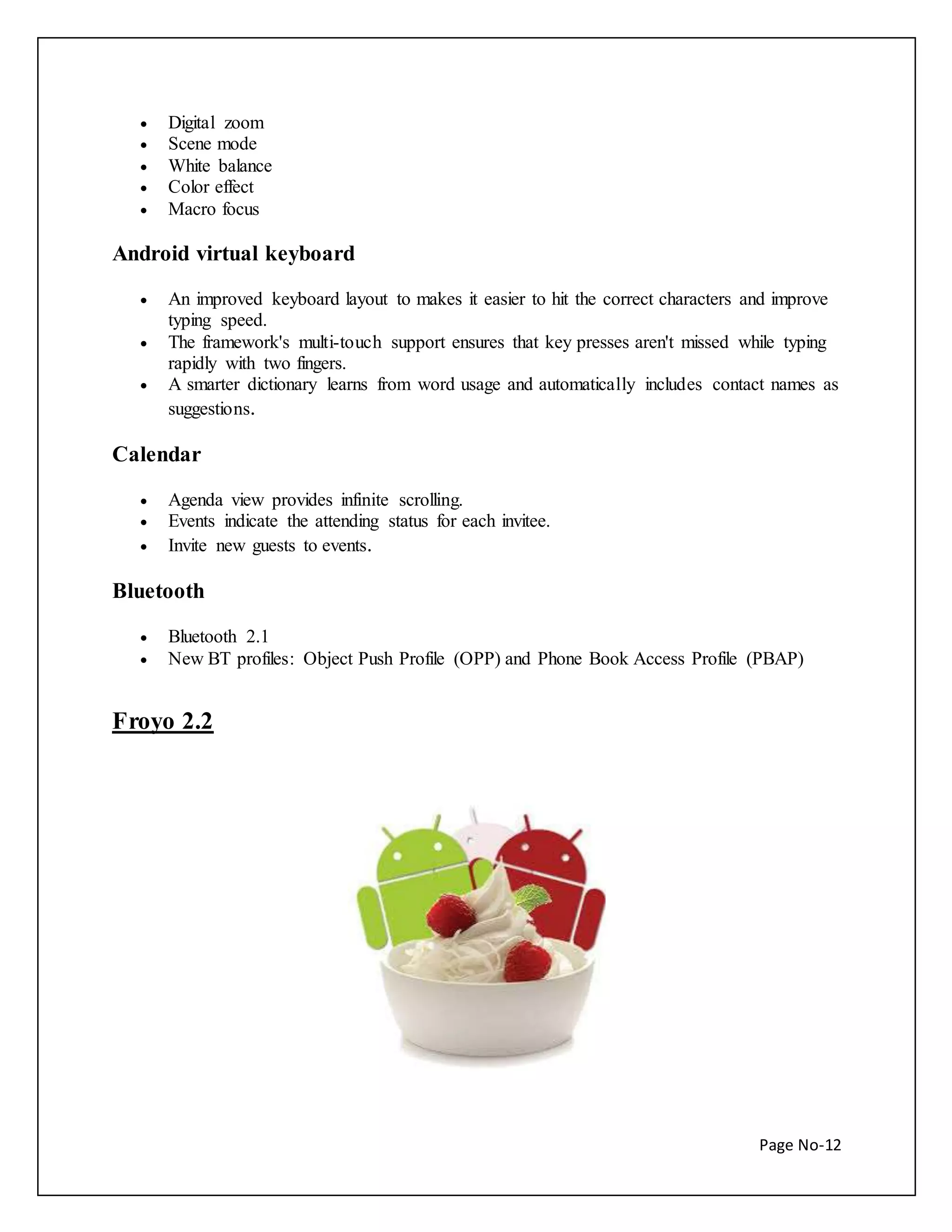 Page No-12 
 Digital zoom 
 Scene mode 
 White balance 
 Color effect 
 Macro focus 
Android virtual keyboard 
 An improved keyboard layout to makes it easier to hit the correct characters and improve 
typing speed. 
 The framework's multi-touch support ensures that key presses aren't missed while typing 
rapidly with two fingers. 
 A smarter dictionary learns from word usage and automatically includes contact names as 
suggestions. 
Calendar 
 Agenda view provides infinite scrolling. 
 Events indicate the attending status for each invitee. 
 Invite new guests to events. 
Bluetooth 
 Bluetooth 2.1 
 New BT profiles: Object Push Profile (OPP) and Phone Book Access Profile (PBAP) 
Froyo 2.2 
 
