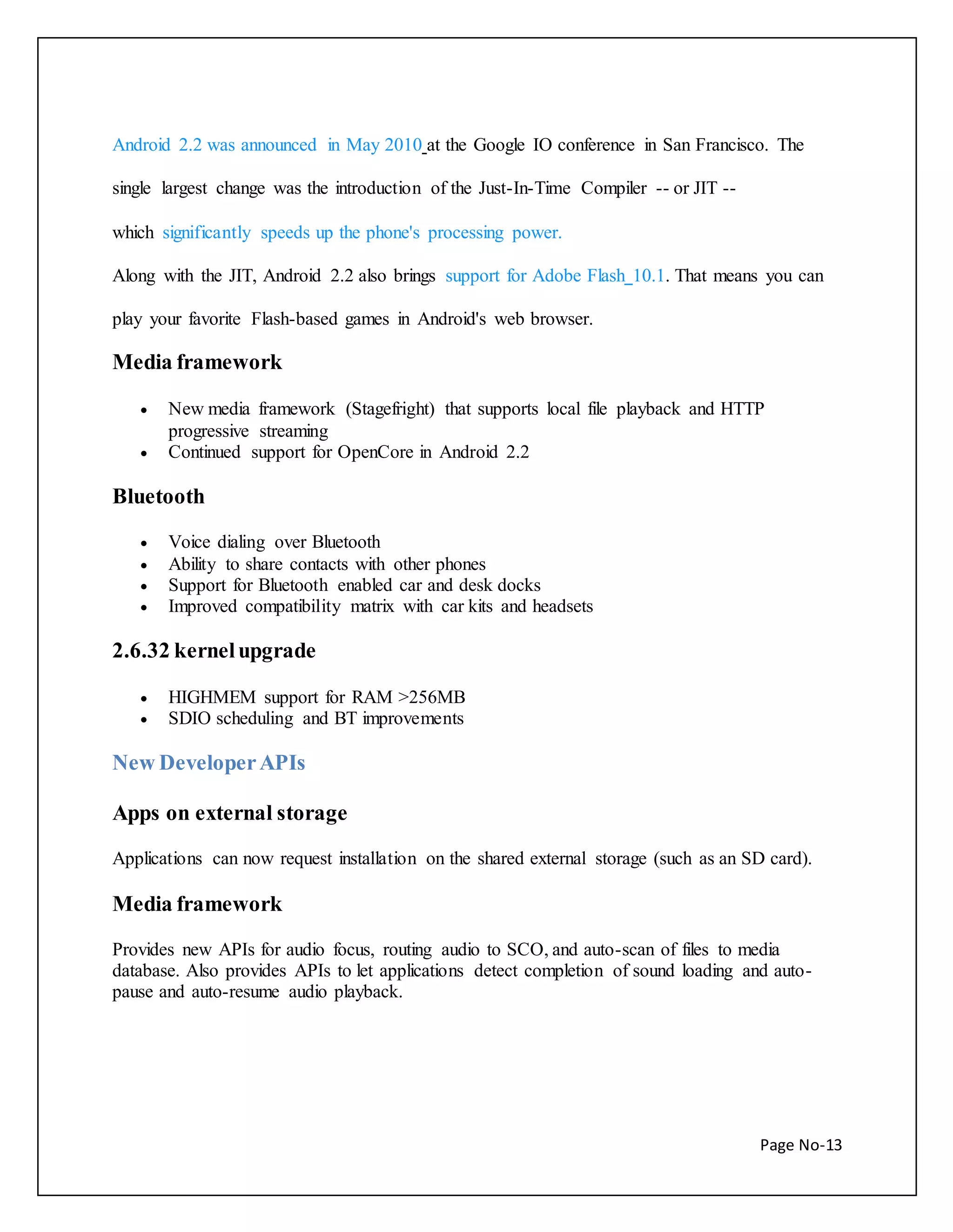 Android 2.2 was announced in May 2010 at the Google IO conference in San Francisco. The 
Page No-13 
single largest change was the introduction of the Just-In-Time Compiler -- or JIT -- 
which significantly speeds up the phone's processing power. 
Along with the JIT, Android 2.2 also brings support for Adobe Flash 10.1. That means you can 
play your favorite Flash-based games in Android's web browser. 
Media framework 
 New media framework (Stagefright) that supports local file playback and HTTP 
progressive streaming 
 Continued support for OpenCore in Android 2.2 
Bluetooth 
 Voice dialing over Bluetooth 
 Ability to share contacts with other phones 
 Support for Bluetooth enabled car and desk docks 
 Improved compatibility matrix with car kits and headsets 
2.6.32 kernel upgrade 
 HIGHMEM support for RAM >256MB 
 SDIO scheduling and BT improvements 
New Developer APIs 
Apps on external storage 
Applications can now request installation on the shared external storage (such as an SD card). 
Media framework 
Provides new APIs for audio focus, routing audio to SCO, and auto-scan of files to media 
database. Also provides APIs to let applications detect completion of sound loading and auto-pause 
and auto-resume audio playback. 
 