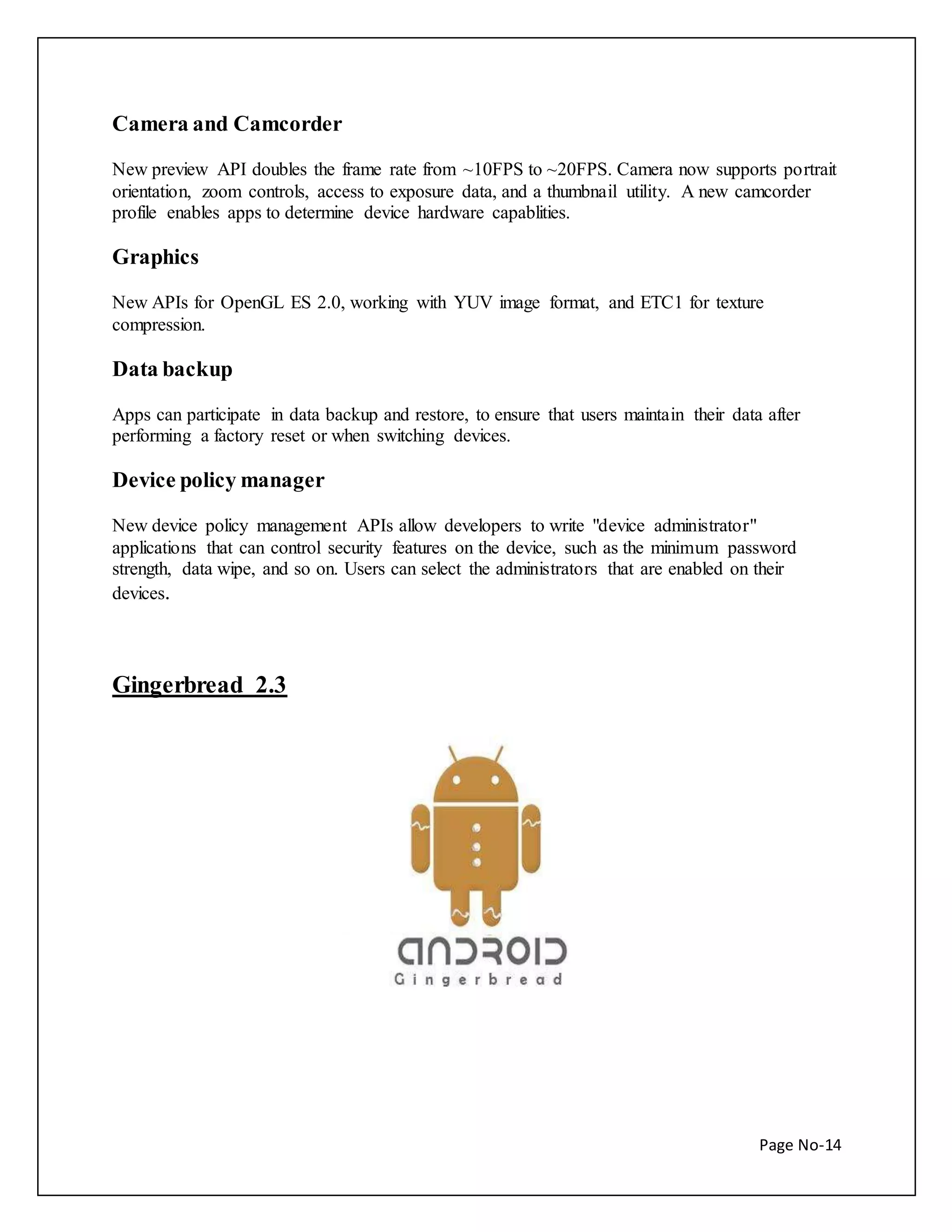 Page No-14 
Camera and Camcorder 
New preview API doubles the frame rate from ~10FPS to ~20FPS. Camera now supports portrait 
orientation, zoom controls, access to exposure data, and a thumbnail utility. A new camcorder 
profile enables apps to determine device hardware capablities. 
Graphics 
New APIs for OpenGL ES 2.0, working with YUV image format, and ETC1 for texture 
compression. 
Data backup 
Apps can participate in data backup and restore, to ensure that users maintain their data after 
performing a factory reset or when switching devices. 
Device policy manager 
New device policy management APIs allow developers to write "device administrator" 
applications that can control security features on the device, such as the minimum password 
strength, data wipe, and so on. Users can select the administrators that are enabled on their 
devices. 
Gingerbread 2.3 
 