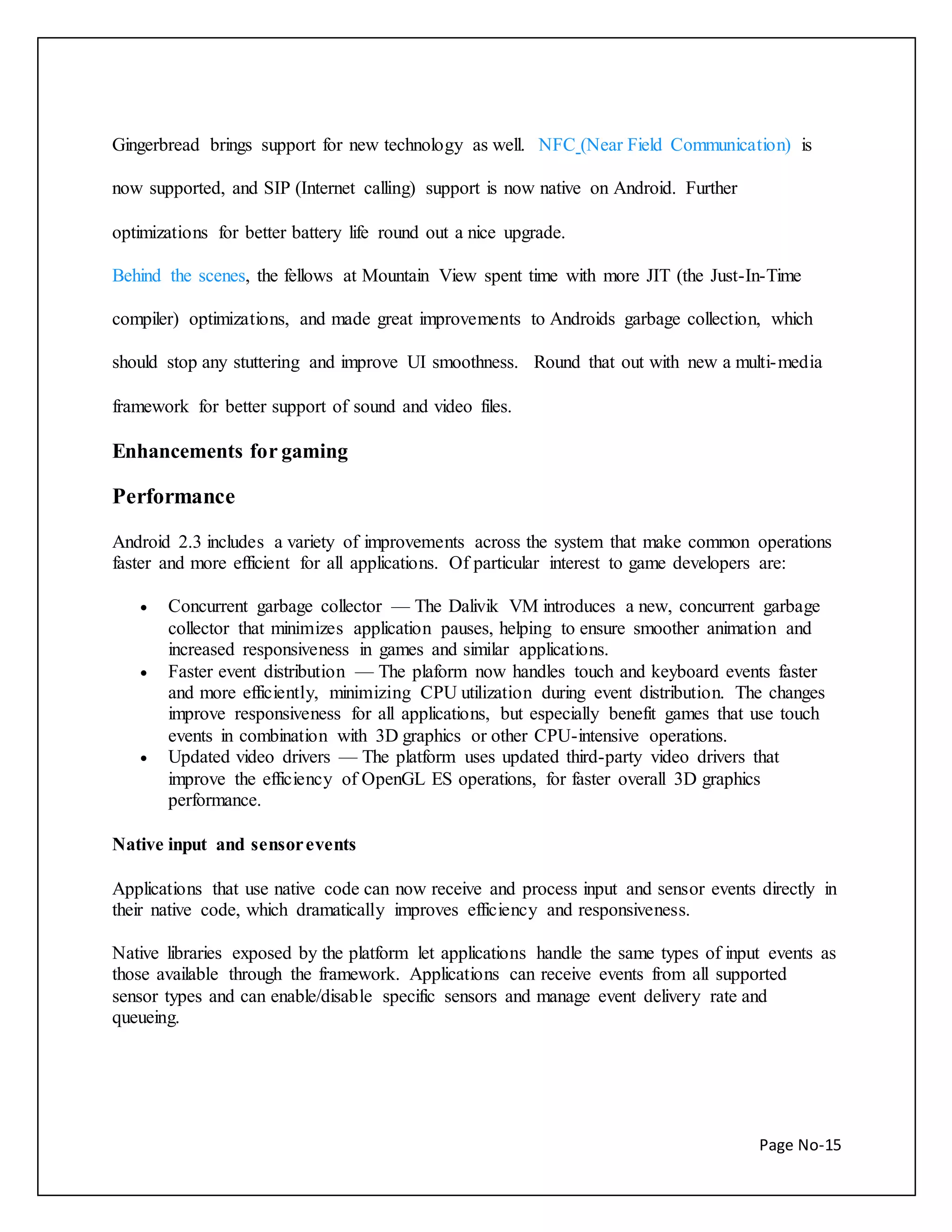 Gingerbread brings support for new technology as well. NFC (Near Field Communication) is 
Page No-15 
now supported, and SIP (Internet calling) support is now native on Android. Further 
optimizations for better battery life round out a nice upgrade. 
Behind the scenes, the fellows at Mountain View spent time with more JIT (the Just-In-Time 
compiler) optimizations, and made great improvements to Androids garbage collection, which 
should stop any stuttering and improve UI smoothness. Round that out with new a multi-media 
framework for better support of sound and video files. 
Enhancements for gaming 
Performance 
Android 2.3 includes a variety of improvements across the system that make common operations 
faster and more efficient for all applications. Of particular interest to game developers are: 
 Concurrent garbage collector — The Dalivik VM introduces a new, concurrent garbage 
collector that minimizes application pauses, helping to ensure smoother animation and 
increased responsiveness in games and similar applications. 
 Faster event distribution — The plaform now handles touch and keyboard events faster 
and more efficiently, minimizing CPU utilization during event distribution. The changes 
improve responsiveness for all applications, but especially benefit games that use touch 
events in combination with 3D graphics or other CPU-intensive operations. 
 Updated video drivers — The platform uses updated third-party video drivers that 
improve the efficiency of OpenGL ES operations, for faster overall 3D graphics 
performance. 
Native input and sensor events 
Applications that use native code can now receive and process input and sensor events directly in 
their native code, which dramatically improves efficiency and responsiveness. 
Native libraries exposed by the platform let applications handle the same types of input events as 
those available through the framework. Applications can receive events from all supported 
sensor types and can enable/disable specific sensors and manage event delivery rate and 
queueing. 
 
