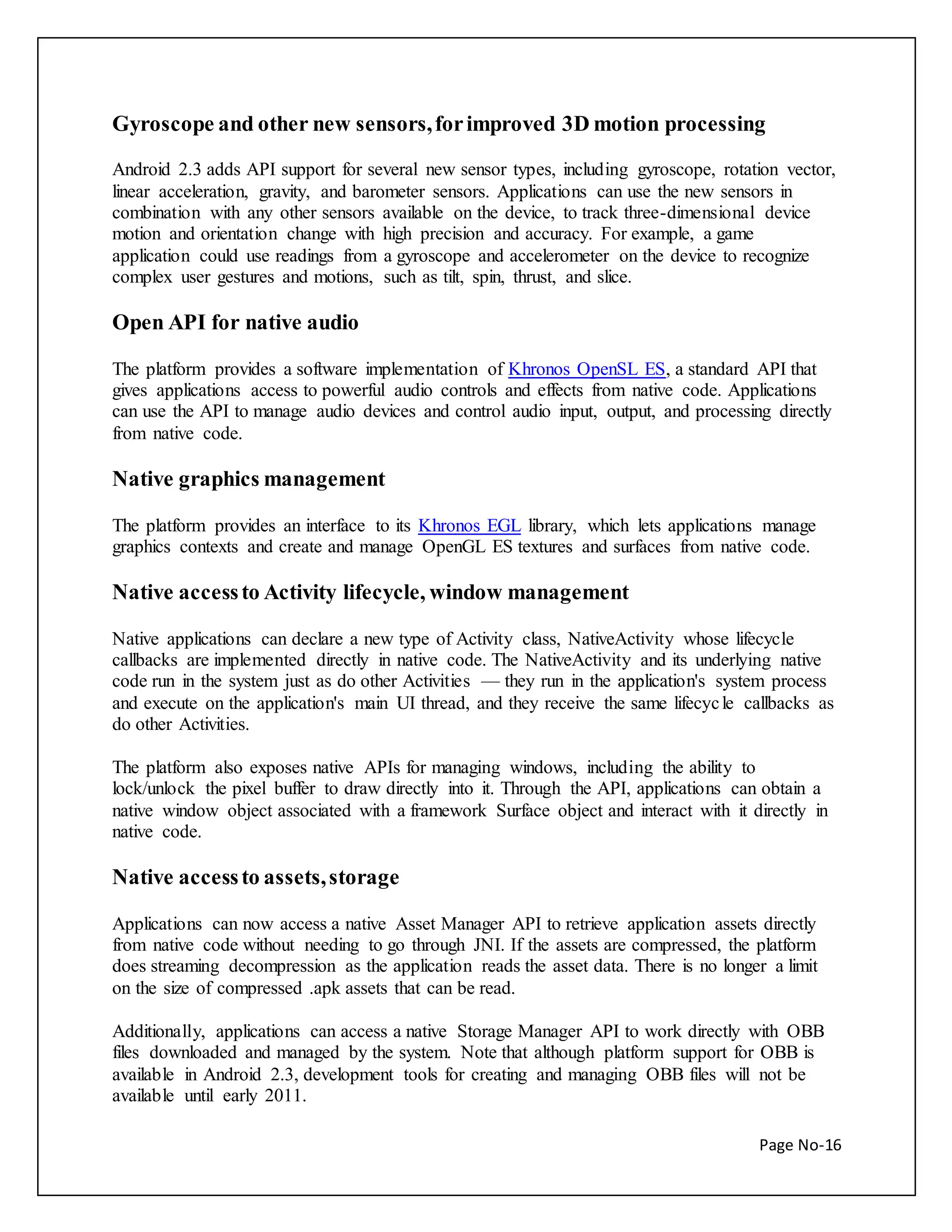 Gyroscope and other new sensors, for improved 3D motion processing 
Android 2.3 adds API support for several new sensor types, including gyroscope, rotation vector, 
linear acceleration, gravity, and barometer sensors. Applications can use the new sensors in 
combination with any other sensors available on the device, to track three-dimensional device 
motion and orientation change with high precision and accuracy. For example, a game 
application could use readings from a gyroscope and accelerometer on the device to recognize 
complex user gestures and motions, such as tilt, spin, thrust, and slice. 
Page No-16 
Open API for native audio 
The platform provides a software implementation of Khronos OpenSL ES, a standard API that 
gives applications access to powerful audio controls and effects from native code. Applications 
can use the API to manage audio devices and control audio input, output, and processing directly 
from native code. 
Native graphics management 
The platform provides an interface to its Khronos EGL library, which lets applications manage 
graphics contexts and create and manage OpenGL ES textures and surfaces from native code. 
Native access to Activity lifecycle, window management 
Native applications can declare a new type of Activity class, NativeActivity whose lifecycle 
callbacks are implemented directly in native code. The NativeActivity and its underlying native 
code run in the system just as do other Activities — they run in the application's system process 
and execute on the application's main UI thread, and they receive the same lifecyc le callbacks as 
do other Activities. 
The platform also exposes native APIs for managing windows, including the ability to 
lock/unlock the pixel buffer to draw directly into it. Through the API, applications can obtain a 
native window object associated with a framework Surface object and interact with it directly in 
native code. 
Native access to assets, storage 
Applications can now access a native Asset Manager API to retrieve application assets directly 
from native code without needing to go through JNI. If the assets are compressed, the platform 
does streaming decompression as the application reads the asset data. There is no longer a limit 
on the size of compressed .apk assets that can be read. 
Additionally, applications can access a native Storage Manager API to work directly with OBB 
files downloaded and managed by the system. Note that although platform support for OBB is 
available in Android 2.3, development tools for creating and managing OBB files will not be 
available until early 2011. 
 
