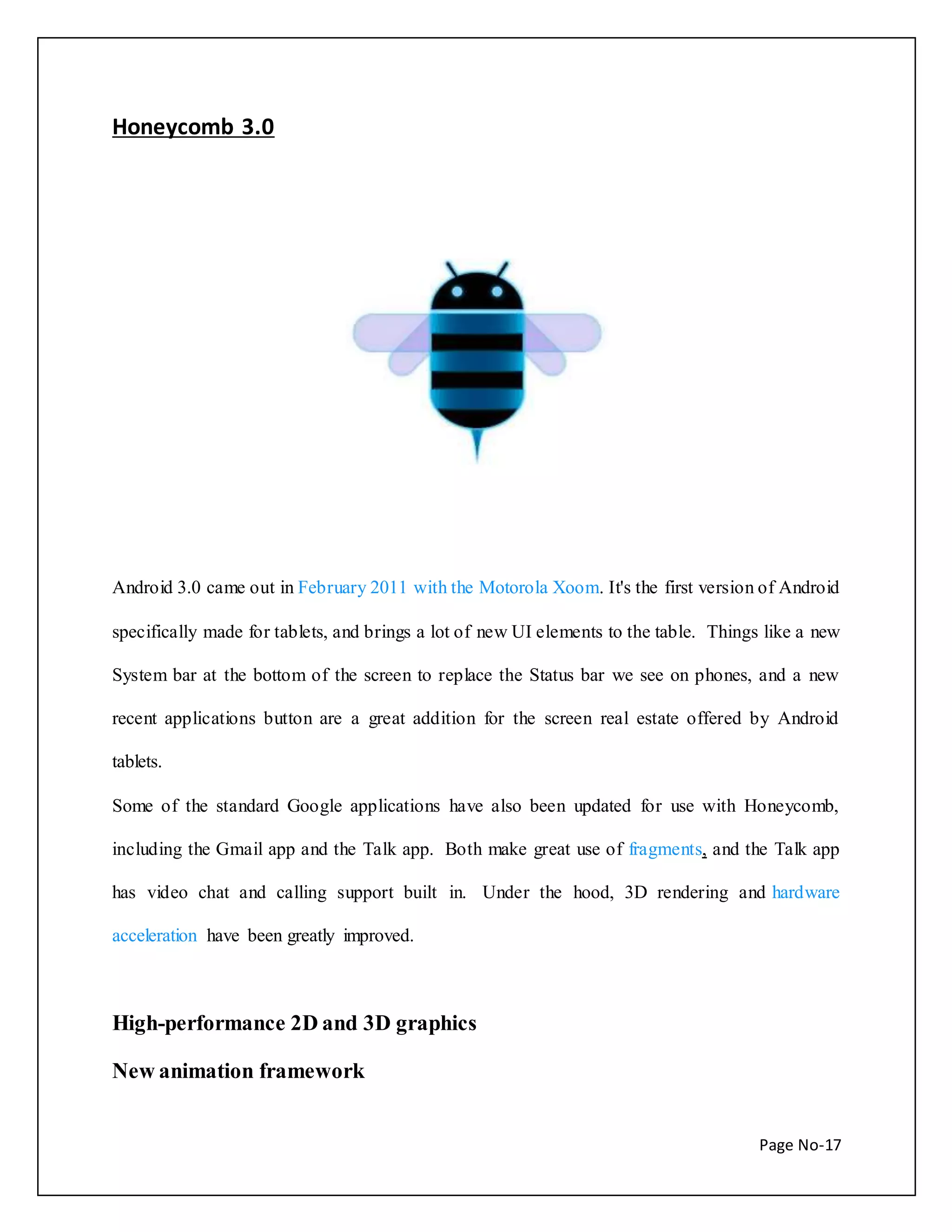 Page No-17 
Honeycomb 3.0 
Android 3.0 came out in February 2011 with the Motorola Xoom. It's the first version of Android 
specifically made for tablets, and brings a lot of new UI elements to the table. Things like a new 
System bar at the bottom of the screen to replace the Status bar we see on phones, and a new 
recent applications button are a great addition for the screen real estate offered by Android 
tablets. 
Some of the standard Google applications have also been updated for use with Honeycomb, 
including the Gmail app and the Talk app. Both make great use of fragments, and the Talk app 
has video chat and calling support built in. Under the hood, 3D rendering and hardware 
acceleration have been greatly improved. 
High-performance 2D and 3D graphics 
New animation framework 
 