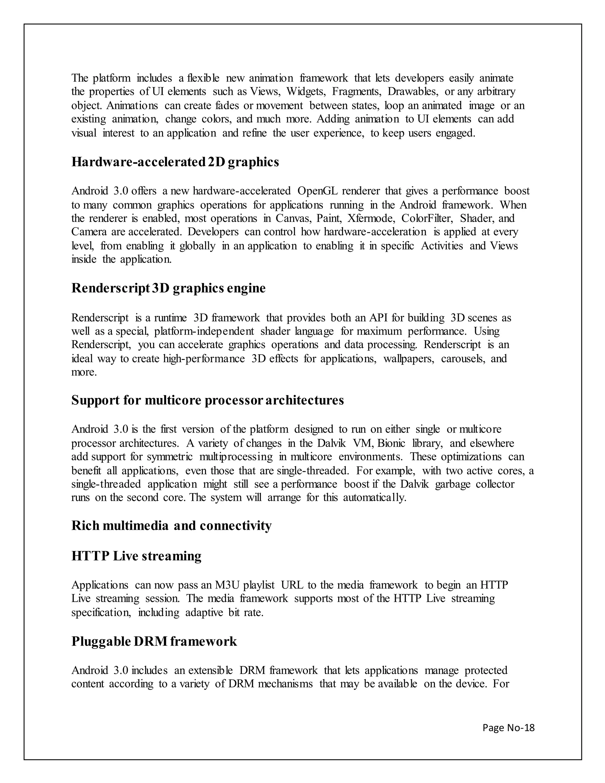 The platform includes a flexible new animation framework that lets developers easily animate 
the properties of UI elements such as Views, Widgets, Fragments, Drawables, or any arbitrary 
object. Animations can create fades or movement between states, loop an animated image or an 
existing animation, change colors, and much more. Adding animation to UI elements can add 
visual interest to an application and refine the user experience, to keep users engaged. 
Page No-18 
Hardware-accelerated 2D graphics 
Android 3.0 offers a new hardware-accelerated OpenGL renderer that gives a performance boost 
to many common graphics operations for applications running in the Android framework. When 
the renderer is enabled, most operations in Canvas, Paint, Xfermode, ColorFilter, Shader, and 
Camera are accelerated. Developers can control how hardware-acceleration is applied at every 
level, from enabling it globally in an application to enabling it in specific Activities and Views 
inside the application. 
Renderscript 3D graphics engine 
Renderscript is a runtime 3D framework that provides both an API for building 3D scenes as 
well as a special, platform-independent shader language for maximum performance. Using 
Renderscript, you can accelerate graphics operations and data processing. Renderscript is an 
ideal way to create high-performance 3D effects for applications, wallpapers, carousels, and 
more. 
Support for multicore processor architectures 
Android 3.0 is the first version of the platform designed to run on either single or multicore 
processor architectures. A variety of changes in the Dalvik VM, Bionic library, and elsewhere 
add support for symmetric multiprocessing in multicore environments. These optimizations can 
benefit all applications, even those that are single-threaded. For example, with two active cores, a 
single-threaded application might still see a performance boost if the Dalvik garbage collector 
runs on the second core. The system will arrange for this automatically. 
Rich multimedia and connectivity 
HTTP Live streaming 
Applications can now pass an M3U playlist URL to the media framework to begin an HTTP 
Live streaming session. The media framework supports most of the HTTP Live streaming 
specification, including adaptive bit rate. 
Pluggable DRM framework 
Android 3.0 includes an extensible DRM framework that lets applications manage protected 
content according to a variety of DRM mechanisms that may be available on the device. For 
 