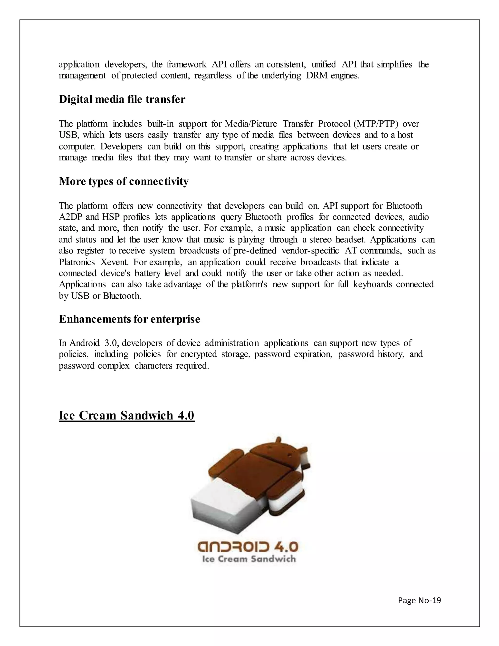 application developers, the framework API offers an consistent, unified API that simplifies the 
management of protected content, regardless of the underlying DRM engines. 
Page No-19 
Digital media file transfer 
The platform includes built-in support for Media/Picture Transfer Protocol (MTP/PTP) over 
USB, which lets users easily transfer any type of media files between devices and to a host 
computer. Developers can build on this support, creating applications that let users create or 
manage media files that they may want to transfer or share across devices. 
More types of connectivity 
The platform offers new connectivity that developers can build on. API support for Bluetooth 
A2DP and HSP profiles lets applications query Bluetooth profiles for connected devices, audio 
state, and more, then notify the user. For example, a music application can check connectivity 
and status and let the user know that music is playing through a stereo headset. Applications can 
also register to receive system broadcasts of pre-defined vendor-specific AT commands, such as 
Platronics Xevent. For example, an application could receive broadcasts that indicate a 
connected device's battery level and could notify the user or take other action as needed. 
Applications can also take advantage of the platform's new support for full keyboards connected 
by USB or Bluetooth. 
Enhancements for enterprise 
In Android 3.0, developers of device administration applications can support new types of 
policies, including policies for encrypted storage, password expiration, password history, and 
password complex characters required. 
Ice Cream Sandwich 4.0 
 