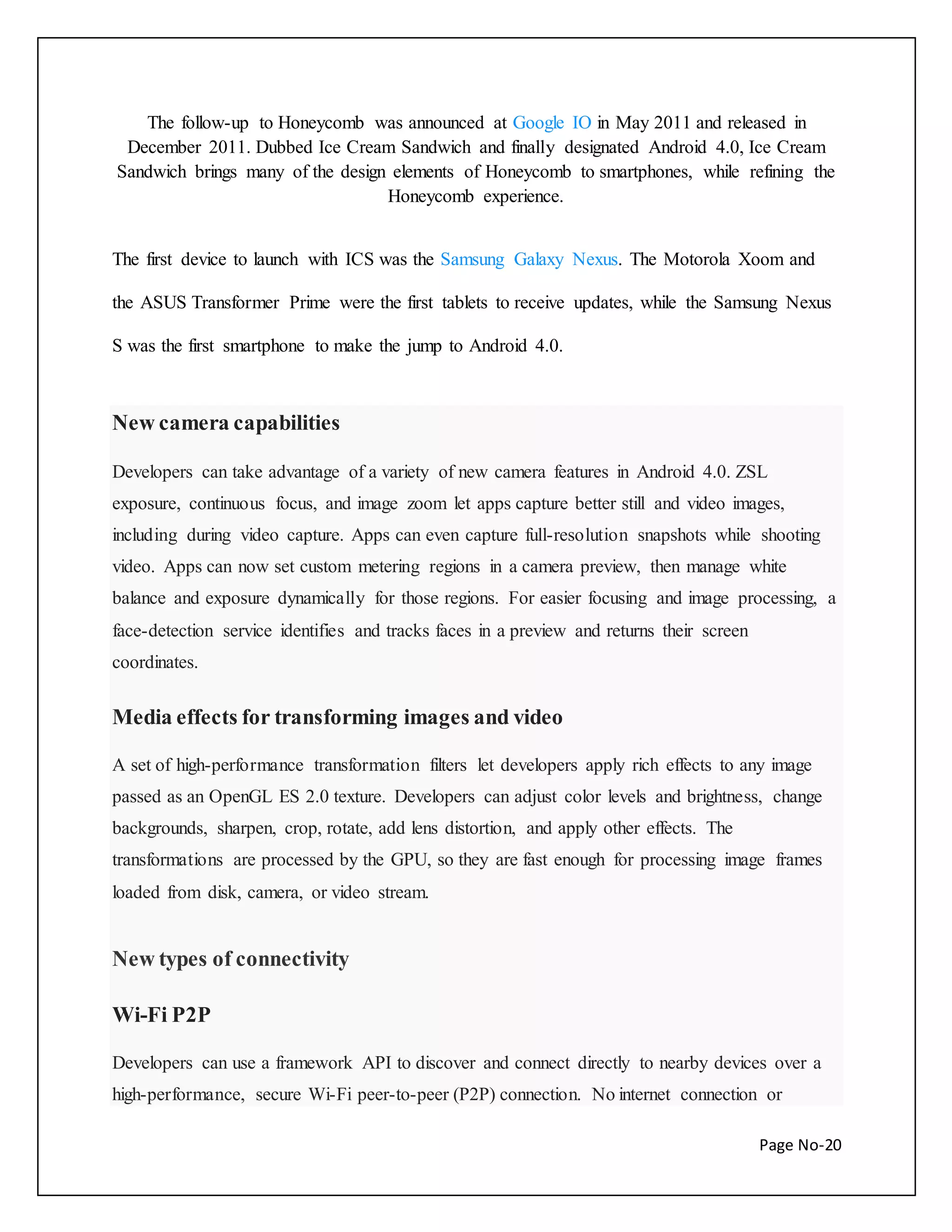 The follow-up to Honeycomb was announced at Google IO in May 2011 and released in 
December 2011. Dubbed Ice Cream Sandwich and finally designated Android 4.0, Ice Cream 
Sandwich brings many of the design elements of Honeycomb to smartphones, while refining the 
Page No-20 
Honeycomb experience. 
The first device to launch with ICS was the Samsung Galaxy Nexus. The Motorola Xoom and 
the ASUS Transformer Prime were the first tablets to receive updates, while the Samsung Nexus 
S was the first smartphone to make the jump to Android 4.0. 
New camera capabilities 
Developers can take advantage of a variety of new camera features in Android 4.0. ZSL 
exposure, continuous focus, and image zoom let apps capture better still and video images, 
including during video capture. Apps can even capture full-resolution snapshots while shooting 
video. Apps can now set custom metering regions in a camera preview, then manage white 
balance and exposure dynamically for those regions. For easier focusing and image processing, a 
face-detection service identifies and tracks faces in a preview and returns their screen 
coordinates. 
Media effects for transforming images and video 
A set of high-performance transformation filters let developers apply rich effects to any image 
passed as an OpenGL ES 2.0 texture. Developers can adjust color levels and brightness, change 
backgrounds, sharpen, crop, rotate, add lens distortion, and apply other effects. The 
transformations are processed by the GPU, so they are fast enough for processing image frames 
loaded from disk, camera, or video stream. 
New types of connectivity 
Wi-Fi P2P 
Developers can use a framework API to discover and connect directly to nearby devices over a 
high-performance, secure Wi-Fi peer-to-peer (P2P) connection. No internet connection or 
 