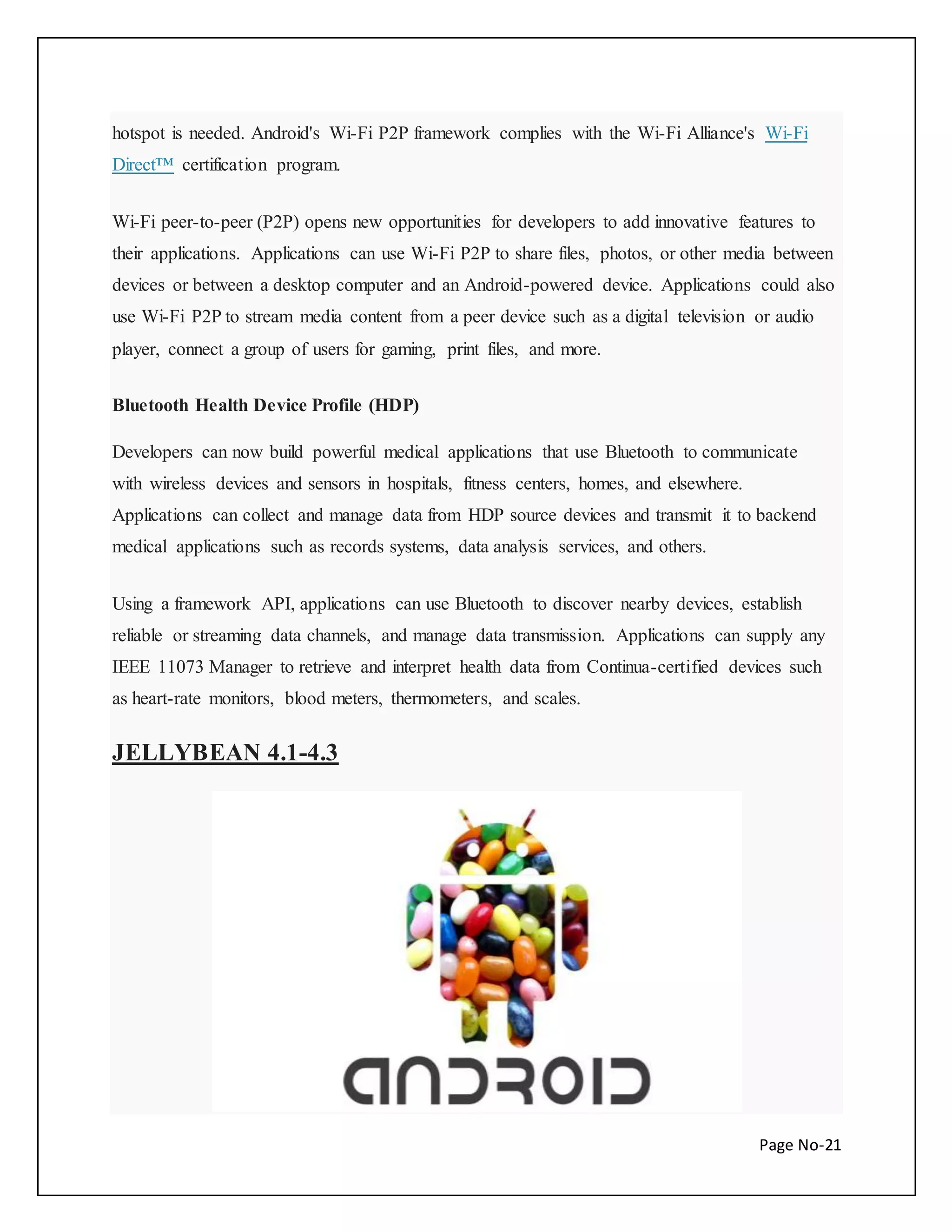 hotspot is needed. Android's Wi-Fi P2P framework complies with the Wi-Fi Alliance's Wi-Fi 
Direct™ certification program. 
Wi-Fi peer-to-peer (P2P) opens new opportunities for developers to add innovative features to 
their applications. Applications can use Wi-Fi P2P to share files, photos, or other media between 
devices or between a desktop computer and an Android-powered device. Applications could also 
use Wi-Fi P2P to stream media content from a peer device such as a digital television or audio 
player, connect a group of users for gaming, print files, and more. 
Page No-21 
Bluetooth Health Device Profile (HDP) 
Developers can now build powerful medical applications that use Bluetooth to communicate 
with wireless devices and sensors in hospitals, fitness centers, homes, and elsewhere. 
Applications can collect and manage data from HDP source devices and transmit it to backend 
medical applications such as records systems, data analysis services, and others. 
Using a framework API, applications can use Bluetooth to discover nearby devices, establish 
reliable or streaming data channels, and manage data transmission. Applications can supply any 
IEEE 11073 Manager to retrieve and interpret health data from Continua-certified devices such 
as heart-rate monitors, blood meters, thermometers, and scales. 
JELLYBEAN 4.1-4.3 
 