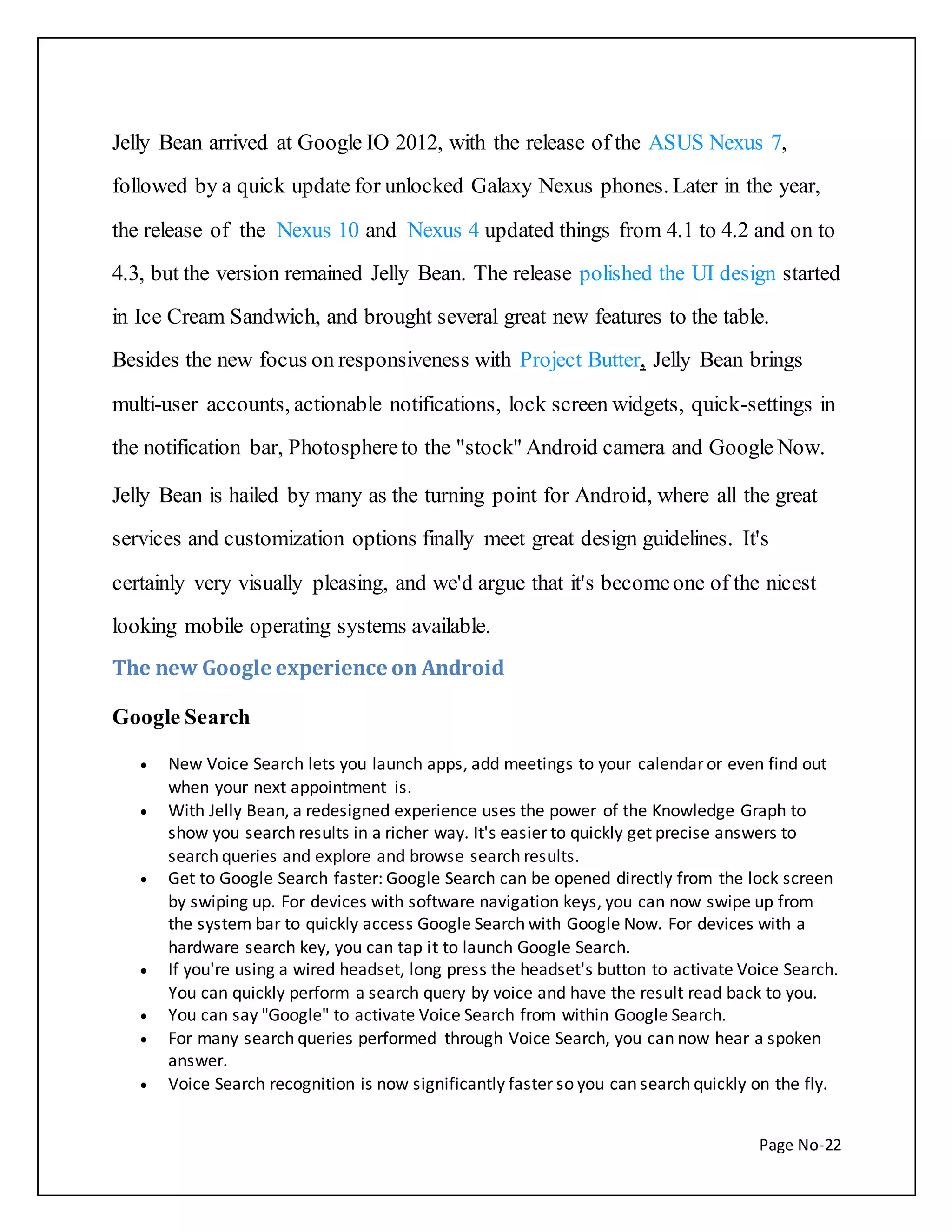Jelly Bean arrived at Google IO 2012, with the release of the ASUS Nexus 7, 
followed by a quick update for unlocked Galaxy Nexus phones. Later in the year, 
the release of the Nexus 10 and Nexus 4 updated things from 4.1 to 4.2 and on to 
4.3, but the version remained Jelly Bean. The release polished the UI design started 
in Ice Cream Sandwich, and brought several great new features to the table. 
Besides the new focus on responsiveness with Project Butter, Jelly Bean brings 
multi-user accounts, actionable notifications, lock screen widgets, quick-settings in 
the notification bar, Photosphere to the "stock" Android camera and Google Now. 
Jelly Bean is hailed by many as the turning point for Android, where all the great 
services and customization options finally meet great design guidelines. It's 
certainly very visually pleasing, and we'd argue that it's become one of the nicest 
Page No-22 
looking mobile operating systems available. 
The new Google experience on Android 
Google Search 
 New Voice Search lets you launch apps, add meetings to your calendar or even find out 
when your next appointment is. 
 With Jelly Bean, a redesigned experience uses the power of the Knowledge Graph to 
show you search results in a richer way. It's easier to quickly get precise answers to 
search queries and explore and browse search results. 
 Get to Google Search faster: Google Search can be opened directly from the lock screen 
by swiping up. For devices with software navigation keys, you can now swipe up from 
the system bar to quickly access Google Search with Google Now. For devices with a 
hardware search key, you can tap it to launch Google Search. 
 If you're using a wired headset, long press the headset's button to activate Voice Search. 
You can quickly perform a search query by voice and have the result read back to you. 
 You can say "Google" to activate Voice Search from within Google Search. 
 For many search queries performed through Voice Search, you can now hear a spoken 
answer. 
 Voice Search recognition is now significantly faster so you can search quickly on the fly. 
 